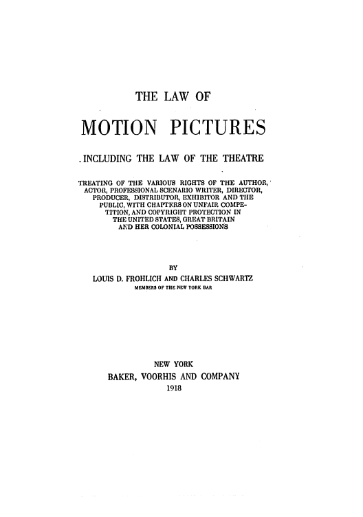 handle is hein.intprop/lamotion0001 and id is 1 raw text is: THE LAW OF
MOTION PICTURES
* INCLUDING THE LAW OF THE THEATRE
TREATING OF THE VARIOUS RIGHTS OF THE AUTHOR,'
ACTOR, PROFESSIONAL SCENARIO WRITER, DIRECTOR,
PRODUCER, DISTRIBUTOR, EXHIBITOR AND THE
PUBLIC, WITH CHAPTERS ON UNFAIR COMPE-
TITION, AND COPYRIGHT PROTECTION IN
THE UNITED STATES, GREAT BRITAIN
AND HER COLONIAL POSSESSIONS
BY
LOUIS D. FROHLICH AND CHARLES SCHWARTZ
MEMBERS OF TIlE NEW YORK BAR

NEW YORK
BAKER, VOORHIS AND COMPANY
1918


