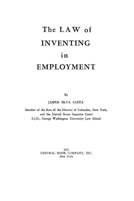 handle is hein.intprop/lavempl0001 and id is 1 raw text is: The LAW of
INVENTING
in
EMPLOYMENT
By

JASPER SILVA COSTA
Member of the Bars of the District of Columbia, New York,
and the United States Supreme Court
S.J.D., George Washington University Law School
1953
CENTRAL BOOK COMPANY, INC.
New York



