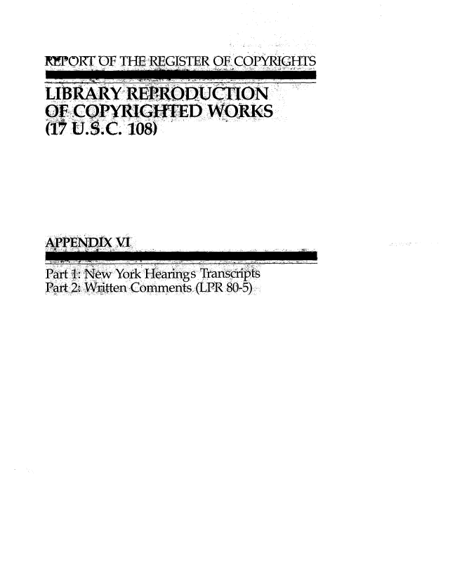 handle is hein.intprop/lbrcop0007 and id is 1 raw text is: 


XPORT OF THE REGISTER OF COPYRIGHTS

LIBRARY  REPRODUCTION
OF COPYRIGHTED WORKS
(1U..C.   108)






APPENDIX VI

Part 1: New York Hearings Transcripts
Part 2, Written Comments (LPR 80-5)


