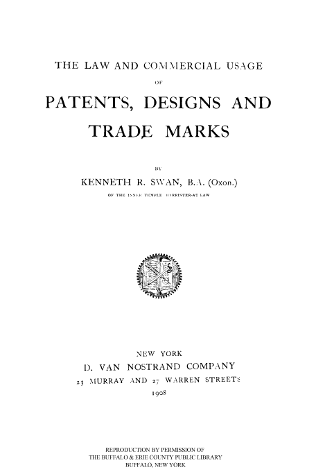 handle is hein.intprop/lcompd0001 and id is 1 raw text is: THE LAW AND COMMERCIAL USAGE
(W
PATENTS, DESIGNS AND

TRADE MARKS
KENNETH R. SWAN, B.:\. (Oxon.)
OF THE INNER TEMPLE,1 1RIIJS1FER-AT LAW

NEW YORK
I). VAN   NOSTRAND       COMPANY
23 MURRAY AND z7 WARREN STREETS
1908
REPRODUCTION BY PERMISSION OF
THE BUFFALO & ERIE COUNTY PUBLIC LIBRARY
BUFFALO, NEW YORK


