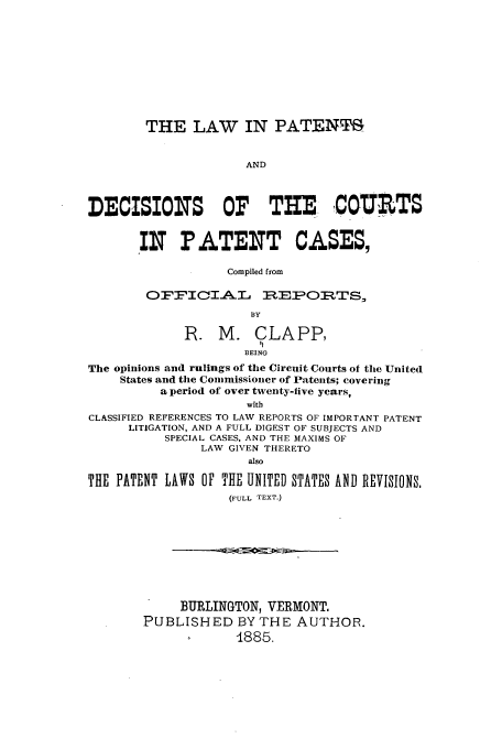 handle is hein.intprop/linentsrts0001 and id is 1 raw text is: THE LAW IN PATENT
AND
DECISION S OF TIE ,COURTS
IN PATENT CASES,
Compiled from
OFFICIAL LEPORTS,
By
R. M. CLAPP,
BEING
The opinions and rulings of the Circuit Courts of the United
States and the Commissioner of Patents; covering
a period of over twenty-five years,
with
CLASSIFIED REFERENCES TO LAW REPORTS OF IMPORTANT PATENT
LITIGATION, AND A FULL DIGEST OF SUBJECTS AND
SPECIAL CASES, AND THE MAXIMS OF
LAW GIVEN THERETO
also
THE PATENT LAWS OF THE UNITED STATES AND REVISIONS,
(FULL TEXT.)

BURLINGTON, VERMONT.
PUBLISHED BY THE AUTHOR.
1885.


