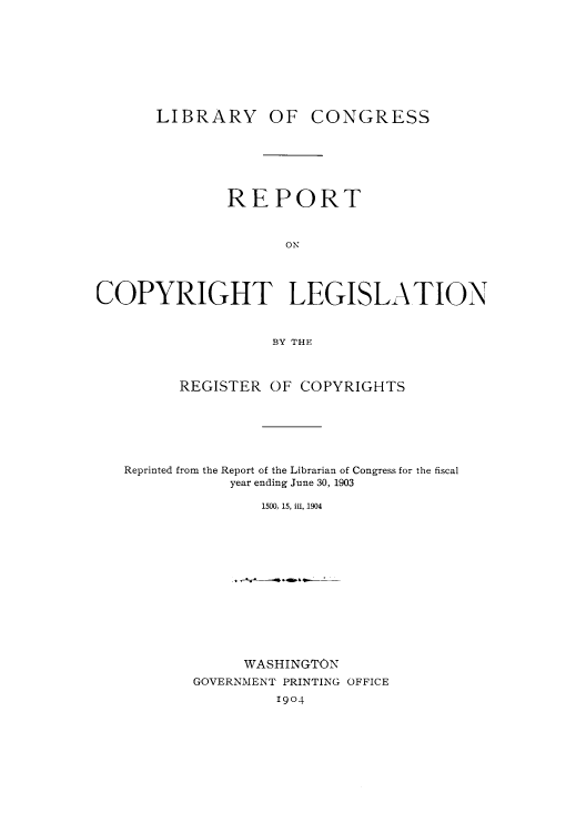 handle is hein.intprop/locrlif0001 and id is 1 raw text is: LIBRARY OF

CONGRESS

REPORT
ON
COPYRIGHT LEGISLA TION
BY THE
REGISTER OF COPYRIGHTS
Reprinted from the Report of the Librarian of Congress for the fiscal
year ending June 30, 1903
1500, 15, iii, 1904

WASHINGTON
GOVERNMENT PRINTING OFFICE
1904


