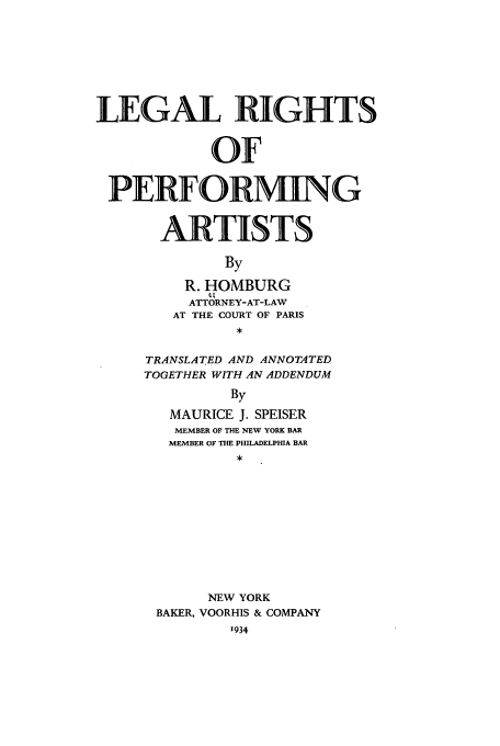 handle is hein.intprop/lrighpart0001 and id is 1 raw text is: LEGAL RIGHTS
OF
PERFORMING
ARTISTS
By
R. HOMBURG
At
ATTORNEY-AT-LAW
AT THE COURT OF PARIS

TRANSLATED AND ANNOTATED
TOGETHER WITH AN ADDENDUM
By
MAURICE J. SPEISER
MEMBER OF THE NEW YORK BAR
MEMBER OF THE PHILADELPHIA BAR
NEW YORK
BAKER, VOORHIS & COMPANY



