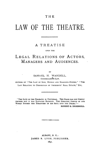 handle is hein.intprop/lthartelre0001 and id is 1 raw text is: THE

LAW OF THE THEATRE.
A TREATISE
UPON THE
LEGAL RELATIONS OF ACTORS,
MANAGERS AND AUDIENCES.
BY
SAMUEL H. WANDELL,
COUISELLOR-!T-LAw,
AUTHOR OF THE LAW OF INNS, HOTELS AND BOARDING-HOUSES, THE
LAW RELATING TO DISPOSITION OF )ECEDENTS' REAL ESTATE, ETC.
THE LOVE OF THE DRAMATIC IS UNIVERSAL. THE STAGE HAS NOT SIMPLY
AMUSED, RUT IT HAS ELEVATED MANEIND. THE GREATEST GENIUS OF OUR
WORLD POURED THE TREASURES OF HIS SOUL INTO THE DRAMA.-
ROBERT G. INGERSOLL.
ALBANY, N. V.:
JAMES B. LYON, PUBLISHER.
1891.


