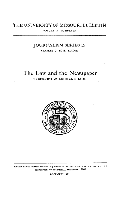 handle is hein.intprop/lwatnpr0001 and id is 1 raw text is: 








THE  UNIVERSITY OF MISSOURI BULLETIN

               VOLUME 18. NUMBER 32





          JOURNALISM SERIES 15

              CHARLES G. ROSS, EDITOR








     The   Law   and   the  Newspaper

          FREDERICK W. LEHMANN, LL.D.









                   ~SITAT/S.




                   II
                     0CC)(


ISSUED THREE TIMES MONTHLY; ENTERED AS SECOND-CLASS MATTER AT THE
          POSTOFFICE AT COLUMBIA, MISSOURI-2500

                  DECEMBER, 1917


