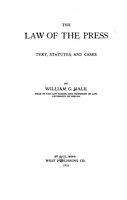 handle is hein.intprop/lwprtsc0001 and id is 1 raw text is: 





THE


LAW OF THE PRESS




     TEXT, STATUTES, AND CASES







                 BY
         WILLIAM  G.4IALE
    DEAN OF THE LAW SCHOOL AND PROFESSOR OF LAW.
            UNIVERSITY OF OREGON

















            ST. .UL, MINN.
         WEST P  LISHING CO.
                1923


