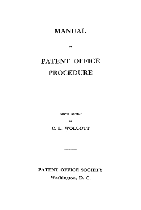handle is hein.intprop/maptofp0001 and id is 1 raw text is: MANUAL
OF
PATENT OFFICE
PROCEDURE

NINTH EDITION
BY
C. L. WOLCOTT
PATENT OFFICE SOCIETY
Washington, D. C.


