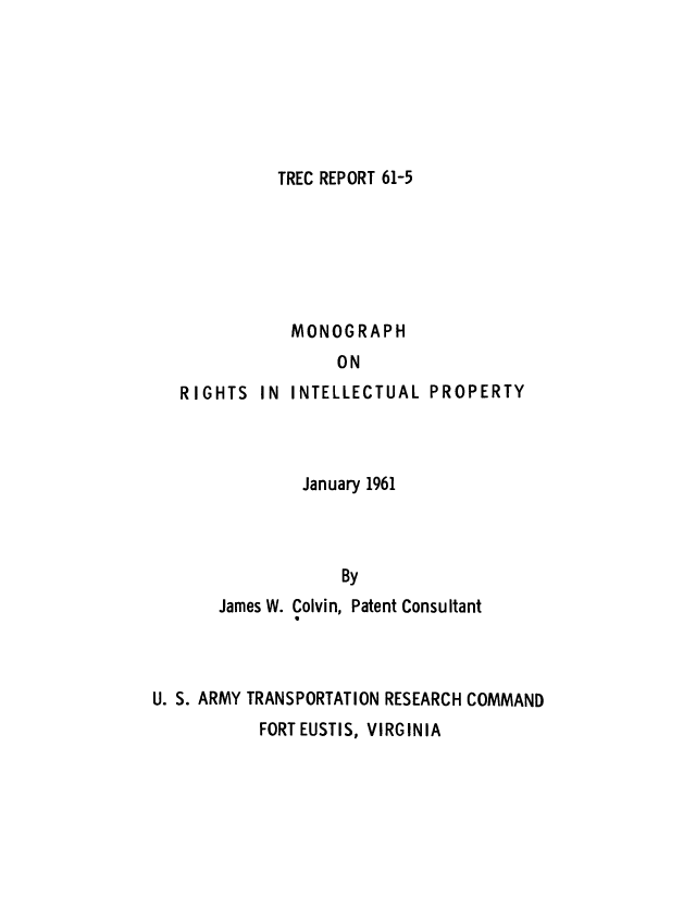 handle is hein.intprop/monriip0001 and id is 1 raw text is: TREC REPORT 61-5

MONOGRAPH
ON

RIGHTS

IN INTELLECTUAL PROPERTY

January 1961
By

James W.

Colvin, Patent Consultant

U. S. ARMY TRANSPORTATION RESEARCH COMMAND

FORT EUSTIS, VIRGINIA


