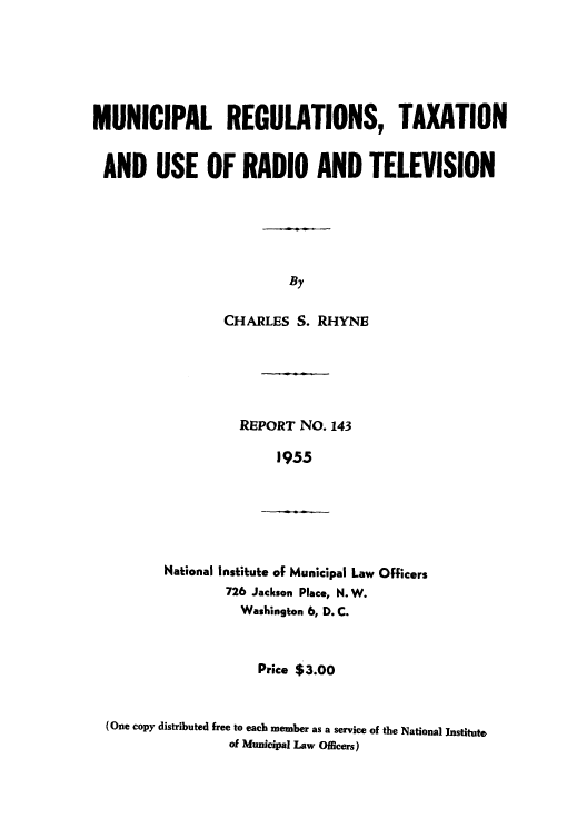 handle is hein.intprop/munic0001 and id is 1 raw text is: MUNICIPAL REGULATIONS, TAXATION
AND USE OF RADIO AND TELEVISION
By
CHARLES S. RHYNE

REPORT NO. 143
1955
National Institute of Municipal Law Officers
726 Jackson Place, N. W.
Washington 6, D. C.
Price $3.00
(One copy distributed free to each member as a service of the National Institute
of Municipal Law Officers)


