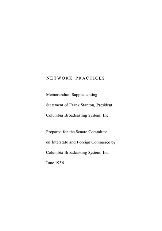 handle is hein.intprop/nepmestg0001 and id is 1 raw text is: NETWORK PRACTICES

Memorandum Supplementing
Statement of Frank Stanton, President,
Columbia Broadcasting System, Inc.
Prepared for the Senate Committee
on Interstate and Foreign Commerce by
Columbia Broadcasting System, Inc.
June 1956


