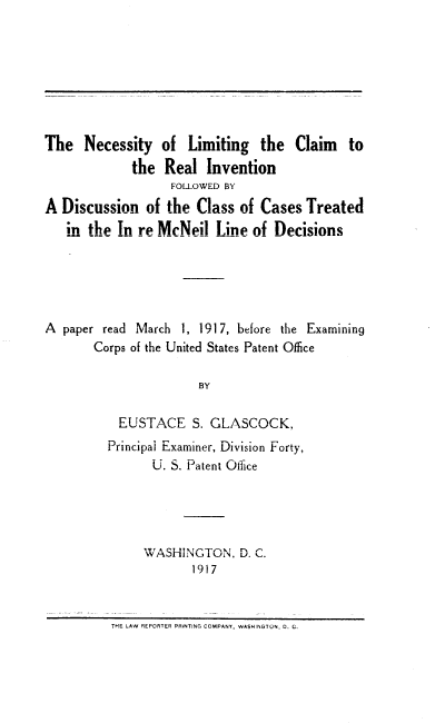 handle is hein.intprop/nlcri0001 and id is 1 raw text is: The Necessity of Limiting the Claim to
the Real Invention
FOLLOWED BY
A Discussion of the Class of Cases Treated
in the Tn re MeNpil Line of Decisions
A paper read March 1, 1917, before the Examining
Corps of the United States Patent Office
BY
ELSTACE. S. G1LASCOCK.
Principal Examiner, Division Forty,
U. S. Patent Office
IV, A C'? *T1~ r   C'
WASflHINGO I U IN, D. C.
1917

THE LAW REPORTER PRiNTING COMPANY, WASHINGTON, 0. G.


