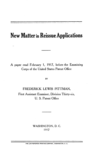 handle is hein.intprop/nmria0001 and id is 1 raw text is: New Matter in Reissue Applications
A paper read February 1, 1917, before the Examining
Corps of the United States Patent Office
BY
FREDERICK LEWIS PITTMAN,
First Assistant Examiner, Division Thirty-six,
U. S. Patent Office

WASHINGTON, D. C.
1917

THE LAW REPORTER PRINTING COMPANY, WASHINGTON, D. C.


