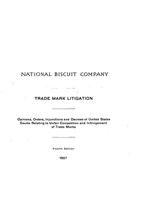 handle is hein.intprop/ntlbctcpy0001 and id is 1 raw text is: 



















  NATIONAL BISCUIT COMPANY






        TRADE MARK LITIGATION





Opinions, Orders, Injunctions and Decrees of United States
Courts Relating to Unfair Competition and Infringement
                of Trade Marks





                Fourth Edition


1907


