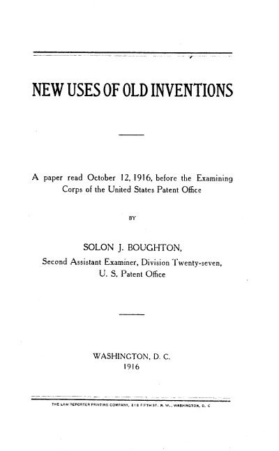 handle is hein.intprop/nuoi0001 and id is 1 raw text is: NEW USES OF OLD INVENTIONS
A paper read October 12, 1916, before the Examining
Corps of the United States Patent Office
BY
SOLON J. BOUGHTON,
Second Assistant Examiner, Division Twenty-seven,
U. S. Patent Office
WASHINGTON, D. C.
1916

THE LAW REPORTER PRINTING COMPANY, 61 8 F:FTH ST. N. W., WASHINGTON, 0, C


