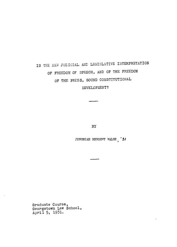 handle is hein.intprop/nwlgint0001 and id is 1 raw text is: 














IS THE NIEW JUDICIAL AND LEGISLATIVE INTERPRETATION

     OF FREEDOM  OF SPEECH, AND OF THE  FREEDOM

        OF THE  PRESS, SOUND CONSTITUTIONAL
                     DEVELOPMENT?








                          BY


                  JEREMIAH HERBEPT WALSH ' /


Graduate Course,
Georgetown  Law School,
April 5,  1931.


