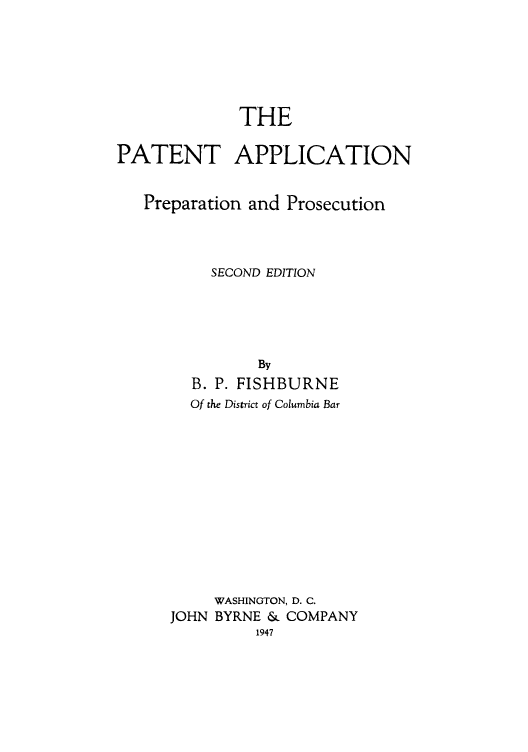 handle is hein.intprop/paaptnp0001 and id is 1 raw text is: THE
PATENT APPLICATION
Preparation and Prosecution
SECOND EDITION
By
B. P. FISHBURNE
Of the District of Columbia Bar
WASHINGTON, D. C.
JOHN BYRNE & COMPANY
1947


