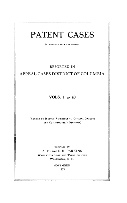 handle is hein.intprop/pacesdic0001 and id is 1 raw text is: PATENT CASES
(ALPHABETICALLY ARRANGED)
REPORTED IN
APPEAL CASES DISTRICT OF COLUMBIA
VOLS. 1 to 40
(REVISED TO INCLUDE REFERENCE TO OFFICIAL GAZETTE
AND COMMISSIONER'S DECISIONS)
COMPILED BY
A. M. and E. H. PARKINS
WASHINGTON LOAN AND TRUST BUILDING
WASHINGTON, D. C.
NOVEMBER
1913


