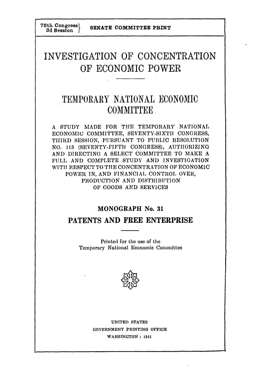 handle is hein.intprop/patefe0001 and id is 1 raw text is: 76th Congreas}  SENATE COMMITTEE PRINT
INVESTIGATION OF CONCENTRATION
OF ECONOMIC POWER
TEMPOR1ARY NATIONAL ECONOMIC
COMMITTEE,
A STUDY MADE FOR THE TEMPORARY NATIONAL
ECONOMIC COMMITTEE, SEVENTY-SIXTII CONGRESS,
THIRD SESSION, PURSUANT TO PUBLIC RESOLUTION
NO. 113 (SEVENTY-FIFTHi CONGRESS), AUTHORIZING
AND DIRECTING A SELECT COMMITTEE TO MAKE A
FULL AND COMPLETE STUDY AND INVESTIGATION
WIT]I RESPECT TO THE CONCENTRATION OF ECONOMIC
POWER IN, AND FINANCIAL CONTROL OVER,
PRODUCTION AND DISTRIBUTION
OF GOODS AND SERVICES
MONOGRAPH No. 31
PATENTS AND FREE ENTERPRISE
Printed for the use of the
Temporary National Economic Committee
0
UNITED STATES
GOVERNMENT PRINTING OFFICE
WASHINGTON : 1941


