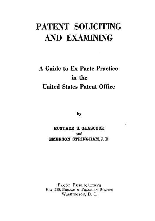handle is hein.intprop/patesegeppus0001 and id is 1 raw text is: PATENT SOLICITING
AND EXAMINING
A Guide to Ex Parte Practice
in the
United States Patent Office
by
EUSTACE S. GLASCOCK
and
EMERSON STRINGHAM, J. D.

PACOT PUBLiCATIONS
Box 538, BENJAMIN FRANKLJIN STATION
WASIIINGTON, D. C.


