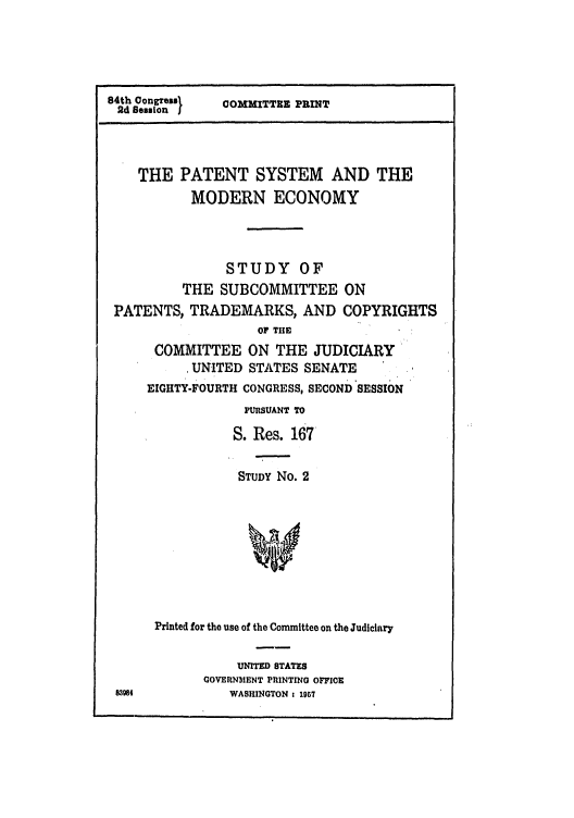 handle is hein.intprop/patesysme0001 and id is 1 raw text is: 84th Congresal
2d Seion j

COMMITTEE PRINT

THE PATENT SYSTEM AND THE
MODERN ECONOMY
STUDY OF
THE SUBCOMMITTEE ON
PATENTS, TRADEMARKS, AND COPYRIGHTS
OF THE
COMMITTEE ON THE JUDICIARY
UNITED STATES SENATE
EIGHTY-FOURTH CONGRESS, SECOND SESSION
PURSUANT TO
S. Res. 167
STUDY No. 2
Printed for the use of the Committee on the Judiciary

UNITED STATES
GOVERNMENT PRINTING OFFICE
WASHINGTON : 1957


