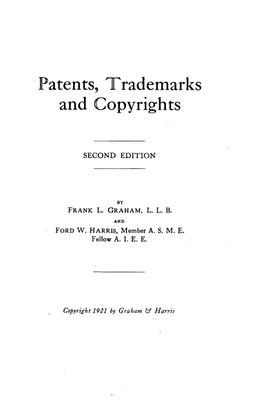 handle is hein.intprop/patmkco0001 and id is 1 raw text is: 









Patents, Trademarks

    and Copyrights





        SECOND EDITION




              BY
     FRANK L. GRAHAM, L. L. B.
             AND
   FORD W. HARRIS, Member A. S. M. E.
         Fellow A. I. E. E.


Copyright 1921 by Graham & Harris


