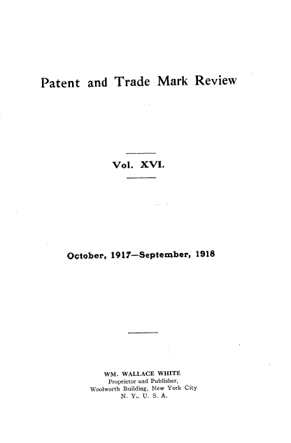 handle is hein.intprop/pattmr0016 and id is 1 raw text is: 











Patent and Trade Mark Review


          Vol.  XVI.













October, 1917-September,   1918

















        WM. WALLACE WHITE
        Proprietor and Publisher,
     Woolworth Building, New York City
           N. Y., U. S. A.



