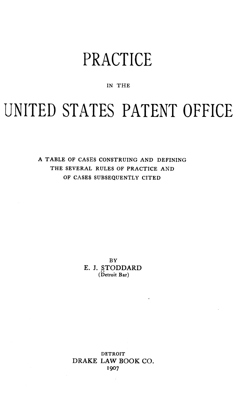 handle is hein.intprop/pinhecede0001 and id is 1 raw text is: PRACTICE
IN THE
UNITED STATES PATENT OFFICE

A TABLE OF CASES CONSTRUING AND DEFINING
THE SEVERAL RULES OF PRACTICE AND
OF CASES SUBSEQUENTLY CITED
BY
E. J. STODDARD
(Detroit Bar)
DETROIT
DRAKE LAW BOOK CO.
1907


