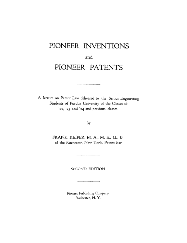 handle is hein.intprop/pionpio0001 and id is 1 raw text is: PIONEER INVENTIONS
and
PIONEER PATENTS

A lecture on Patent Law delivered to the Senior Engineering
Students of Purdue University of the Classes of
22, (23 and '24 and previous classes
by
FRANK KEIPER, M. A., M. E., LL. B.
of the Rochester, New York, Patent Bar

SECOND EDITION
Pioneer Publishing Company
Rochester, N. Y.


