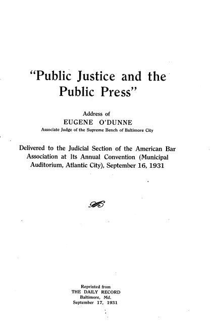 handle is hein.intprop/pjpp0001 and id is 1 raw text is: 









Public Justice and the


Public


Press


                    Address of
              EUGENE O'DUNNE
       Associate Judge of the Supreme Bench of Baltimore City

Delivered to the Judicial Section of the American Bar
  Association at Its Annual Convention (Municipal
  Auditorium, Atlantic City), September 16, 1931
















                    Reprinted from
                 THE DAILY RECORD
                   Baltimore, Md.
                 September 17, 1931


