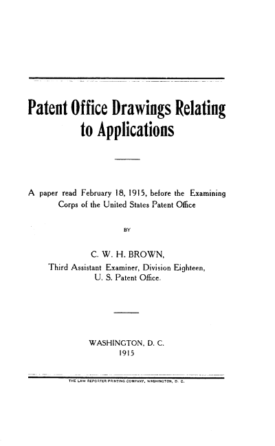 handle is hein.intprop/podra0001 and id is 1 raw text is: Patent Office Drawings Relating
to Applications
A paper read February 18, 1915, before the Examining
Corps of the United States Patent Office
BY
C. W. H. BROWN,
Third Assistant Examiner, Division Eighteen,
U. S. Patent Office.

WASHINGTON, D. C.
1915

THE LAW REPORTER PRINTING COMPANY. WASHINGTON, D. C.



