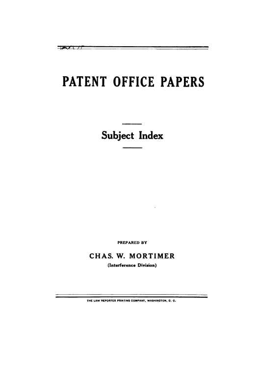 handle is hein.intprop/poffipr0001 and id is 1 raw text is: r; '  :'

PATENT OFFICE PAPERS
Subject Index
PREPARED BY
CHAS. W. MORTIMER
(Interference Division)

THE LAW REPORTER PRINTING COMPANY, WASHINGTON, 0. C.


