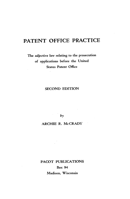 handle is hein.intprop/popalr0001 and id is 1 raw text is: 









PATENT OFFICE PRACTICE



  The adjective law relating to the prosecution
      of applications before the United
           States Patent Office





           SECOND  EDITION






                  by

         ARCHIE  R. Mc CRADY


PACOT  PUBLICATIONS
        Box 94
   Madison, Wisconsin


