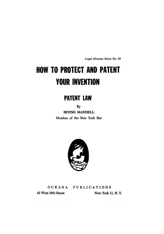 handle is hein.intprop/ppyipl0001 and id is 1 raw text is: Legal Almanac Series No. 28
HOW TO PROTECT AND PATENT
YOUR INVENTION
PATENT LAW
By
IRVING MANDELL
Member of the New York Bar
OCEANA    PUBLICATIONS
43 West 16th Street     New York 11, N. Y.


