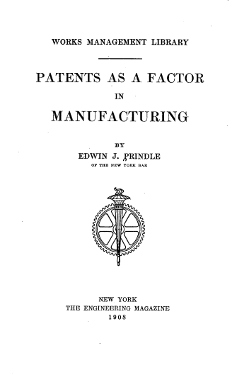 handle is hein.intprop/psaafcr0001 and id is 1 raw text is: 



WORKS MANAGEMENT LIBRARY


PATENTS AS A FACTOR

             IN


  MANUFACTURING


             BY
       EDWIN J. VRINDLE
         OF THE NEW YORK BAR

















         NEW YORK
     THE ENGINEERING MAGAZINE
            1908


