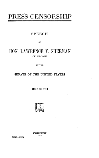 handle is hein.intprop/pscpshhnl0001 and id is 1 raw text is: 






PRESS CENSORSHIP


          SPEECH


              OF



HON. LAWRENCE Y. SHERMAN

           OF ILLINOIS



             IN THE



  SENATE OF THE UNITED STATES


71749-18784


JULY 12, 1918


















WASHINGTON
   1918


