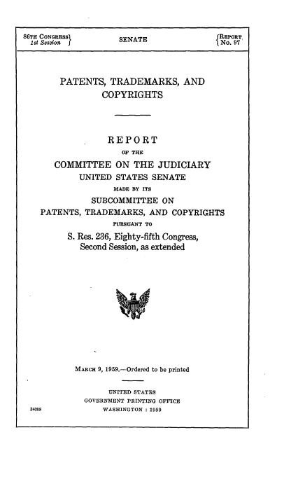 handle is hein.intprop/ptcrr0002 and id is 1 raw text is: 86TH CONGRESS      SENATE              REPORT
1st Session                           No. 97
PATENTS, TRADEMARKS, AND
COPYRIGHTS
REPORT
OF THE
COMMITTEE ON THE JUDICIARY
UNITED STATES SENATE
MADE BY ITS
SUBCOMMITTEE ON
PATENTS, TRADEMARKS, AND COPYRIGHTS
PURSUANT TO
S. Res. 236, Eighty-fifth Congress,
Second Session, as extended

MARCH 9, 1959.-Ordered to be printed
UNITED STATES
GOVERNMENT PRINTING OFFICE
WASHINGTON : 1959

34008


