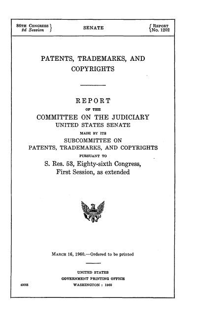handle is hein.intprop/ptcrr0003 and id is 1 raw text is: 86TH CONGRESS X     SENATE              J REPORT
2d Seasion JNo. 1202
PATENTS, TRADEMARKS, AND
COPYRIGHTS
REPORT
OF THE
COMMITTEE ON THE JUDICIARY
UNITED STATES SENATE
MADE BY ITS
SUBCOMMITTEE ON
PATENTS, TRADEMARKS, AND COPYRIGHTS
PURSUANT TO
S. Res. 53, Eighty-sixth Congress,
First Session, as extended
MARCH 16, 1960.-Ordered to be printed

UNITED STATES
GOVERNMENT PRINTING OFFICE
WASHINGTON : 1960

49008


