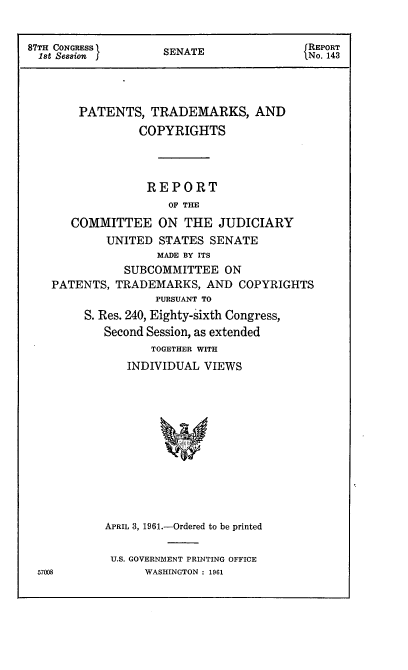handle is hein.intprop/ptcrr0004 and id is 1 raw text is: 87TH CONGRESS       SENATE               REPORT
1st Session       SEAT                  No. 143
PATENTS, TRADEMARKS, AND
COPYRIGHTS
REPORT
OF THE
COMMITTEE ON THE JUDICIARY
UNITED STATES SENATE
MADE BY ITS
SUBCOMMITTEE ON
PATENTS, TRADEMARKS, AND COPYRIGHTS
PURSUANT TO
S. Res. 240, Eighty-sixth Congress,
Second Session, as extended
TOGETHER WITH
INDIVIDUAL VIEWS
APRIL 3, 1961.-Ordered to be printed

U.S. GOVERNMENT PRINTING OFFICE
WASHINGTON : 1961

57008


