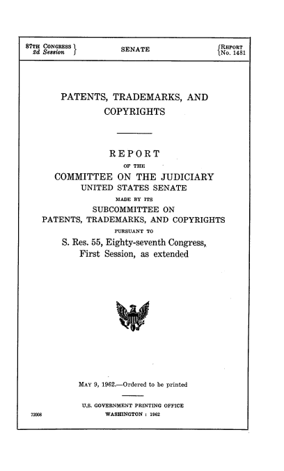 handle is hein.intprop/ptcrr0005 and id is 1 raw text is: 87TH CONGRESS      SENATE              REPORT
2d Session  f                        lNo. 1481
PATENTS, TRADEMARKS, AND
COPYRIGHTS
REPORT
OF THE
COMMITTEE ON THE JUDICIARY
UNITED STATES SENATE
MADE BY ITS
SUBCOMMITTEE ON
PATENTS, TRADEMARKS, AND COPYRIGHTS
PURSUANT TO
S. Res. 55, Eighty-seventh Congress,
First Session, as extended
MAY 9, 1962.-Ordered to be printed

US. GOVERNMENT PRINTING OFFICE
WASHINGTON : 1962

72008


