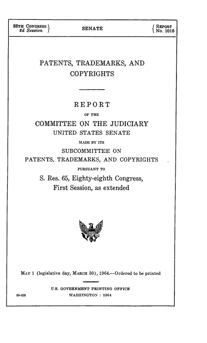 handle is hein.intprop/ptcrr0007 and id is 1 raw text is: 88TH CONGRESS        SENATE                REPORT
2d Session                               No. 1018
PATENTS, TRADEMARKS, AND
COPYRIGHTS
REPORT
OF THE
COMMITTEE ON THE JUDICIARY
UNITED STATES SENATE
MADE BY ITS
SUBCOMMITTEE ON
PATENTS, TRADEMARKS, AND COPYRIGHTS
PURSUANT TO
S. Res. 65, Eighty-eighth Congress,
First Session, as extended
MAY 1 (legislative day, MARCH 30), 1964.-Ordered to be printed

U.S. GOVERNMENT PRINTING OFFICE
WASHINGTON : 1964

90-008


