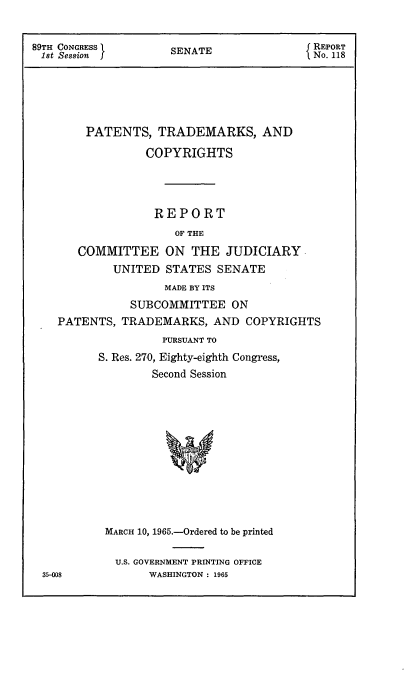 handle is hein.intprop/ptcrr0008 and id is 1 raw text is: 89TH CONGRESS          SENATE                  REPORT
1st Session                                   No. 118
PATENTS, TRADEMARKS, AND
COPYRIGHTS
REPORT
OF THE
COMMITTEE ON THE JUDICIARY
UNITED STATES SENATE
MADE BY ITS
SUBCOMMITTEE ON
PATENTS, TRADEMARKS, AND COPYRIGHTS
PURSUANT TO
S. Res. 270, Eighty-eighth Congress,
Second Session
MARCH 10, 1965.-Ordered to be printed
U.S. GOVERNMENT PRINTING OFFICE
35-008            WASHINGTON : 1965


