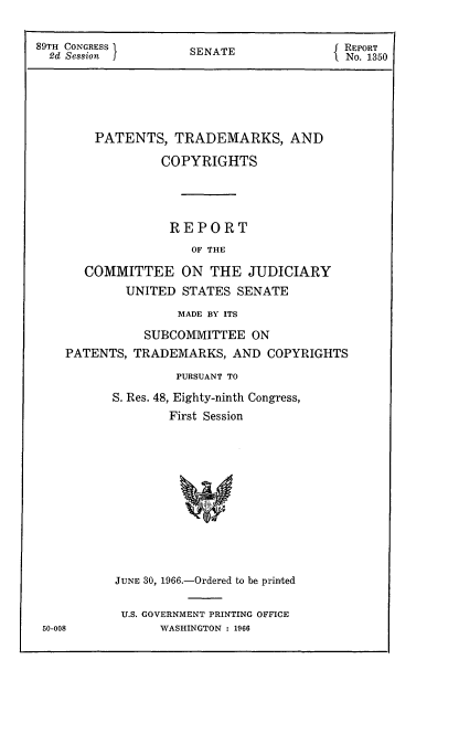 handle is hein.intprop/ptcrr0009 and id is 1 raw text is: 89TH CONGRESS I         SENATE                  REPoRT
2d Session  J                                 No. 1350
PATENTS, TRADEMARKS, AND
COPYRIGHTS
REPORT
OF THE
COMMITTEE ON THE JUDICIARY
UNITED STATES SENATE
MADE BY ITS
SUBCOMMITTEE ON
PATENTS, TRADEMARKS, AND COPYRIGHTS
PURSUANT TO
S. Res. 48, Eighty-ninth Congress,
First Session
JUNE 30, 1966.-Ordered to be printed
U.S. GOVERNMENT PRINTING OFFICE
50-008            WASHINGTON : 1966


