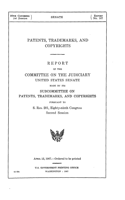 handle is hein.intprop/ptcrr0010 and id is 1 raw text is: 90TH CONGRESS      SENATE              REPORT
1st Session       SEAENo. 167
PATENTS, TRADEMARKS, AND
COPYRIGHTS
REPORT
OF THE
COMMITTEE ON THE JUDICIARY
UNITED STATES SENATE
MADE BY ITS
SUBCOMMITTEE ON
PATENTS, TRADEMARKS, AND COPYRIGHTS
PURSUANT TO
S. Res. 201, Eighty-ninth Congress
Second Session
APRIL 12, 1967.-Ordered to be printed

U.S. GOVERNMENT PRINTING OFFICE
WASHINGTON : 1967

65-008


