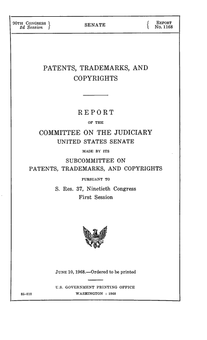 handle is hein.intprop/ptcrr0011 and id is 1 raw text is: 90TH CONGRESS       SENATE              REPORT
2d Session                          I  No. 1168
PATENTS, TRADEMARKS, AND
COPYRIGHTS
REPORT
OF THE
COMMITTEE ON THE JUDICIARY
UNITED STATES SENATE
MADE BY ITS
SUBCOMMITTEE ON
PATENTS, TRADEMARKS, AND COPYRIGHTS
PURSUANT TO
S. Res. 37, Ninetieth Congress
First Session
JUNE 10, 1968.-Ordered to be printed

85-010

U.S. GOVERNMENT PRINTING OFFICE
WASHINGTON : 1968


