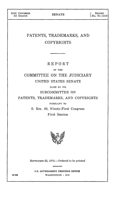 handle is hein.intprop/ptcrr0013 and id is 1 raw text is: 91ST CONGRESS                                    REPORT
2d Session            SENATE                  No. 91-1219
PATENTS, TRADEMARKS, AND
COPYRIGHTS
REPORT
OF THE
COMMITTEE ON THE JUDICIARY
UNITED 'STATES SENATE
MADE BY ITS
SUBCOMMITTEE ON
PATENTS, TRADEMARKS, AND COPYRIGHTS
PURSUANT TO
S. Res. 49, Ninety-First Congress
First Session
SEPTEMBER 22, 1970.-Ordered to be printed
U.S. GOVERNMENT PRINTING OFFICE
48-008              WASHINGTON : 1970


