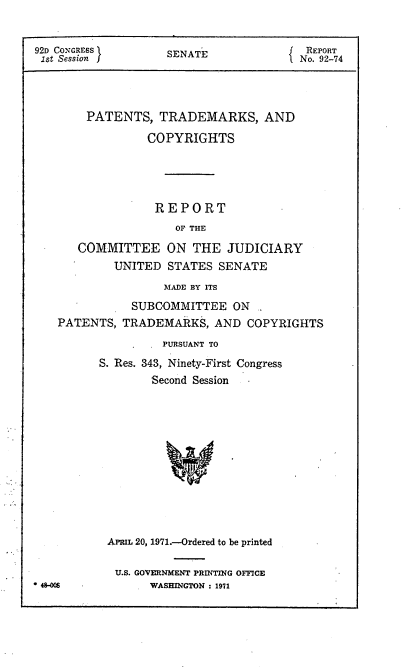 handle is hein.intprop/ptcrr0014 and id is 1 raw text is: 92D CONGRESS         SENATE                REPORT
1st Session                              No. 92-74
PATENTS, TRADEMARKS, AND
COPYRIGHTS
REPORT
OF THE
COMMITTEE ON THE JUDICIARY
UNITED STATES SENATE
MADE BY ITS
SUBCOMMITTEE ON
PATENTS, TRADEMARKS, AND COPYRIGHTS
PURSUANT TO
S. Res. 343, Ninety-First Congress
Second Session
V
APRIL 20, 1971.-Ordered to be printed
U.S. GOVERNMENT PRINTING OFFICE
48-M              WASHINGTON : 1971


