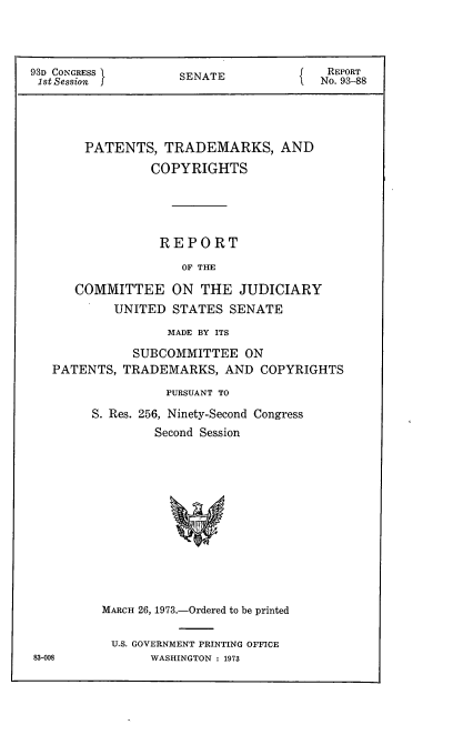 handle is hein.intprop/ptcrr0016 and id is 1 raw text is: 93D CONGRESS       SENATE             REPORT
1st Session                         No. 93-88
PATENTS, TRADEMARKS, AND
COPYRIGHTS
REPORT
OF THE
COMMITTEE ON THE JUDICIARY
UNITED STATES SENATE
MADE BY ITS
SUBCOMMITTEE ON
PATENTS, TRADEMARKS, AND COPYRIGHTS
PURSUANT TO
S. Res. 256, Ninety-Second Congress
Second Session

MARCH 26, 1973.-Ordered to be printed
U.S. GOVERNMENT PRINTING OFFICE
WASHINGTON : 1973

83-008


