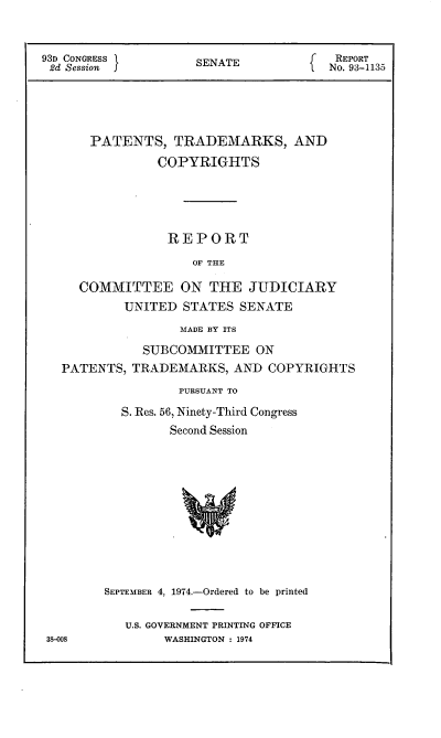 handle is hein.intprop/ptcrr0017 and id is 1 raw text is: 93D CONGRESS        SENATE            REPORT
2d Session  J                       No. 93-1135
PATENTS, TRADEMARKS, AND
COPYRIGHTS
REPORT
OF THE
COMMITTEE ON THE JUDICIARY
UNITED STATES SENATE
MADE BY ITS
SUBCOMMITTEE ON
PATENTS, TRADEMARKS, AND COPYRIGHTS
PURSUANT TO
S. Res. 56, Ninety-Third Congress
Second Session
SEPTEMBER 4, 1974.-Ordered to be printed

U.S. GOVERNMENT PRINTING OFFICE
WASHINGTON : 1974

3)-008



