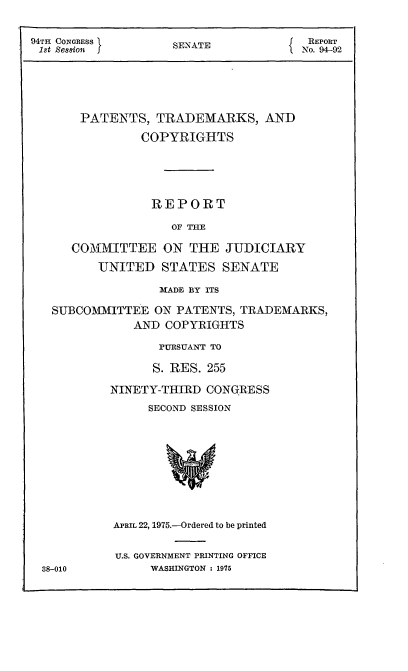 handle is hein.intprop/ptcrr0018 and id is 1 raw text is: 94TH CONGRESS        SENATE              REPORT
1st  ession                            No. 94-92
PATENTS, TRADEMARKS, AND
COPYRIGHTS
REPORT
OF THE
COMMITTEE ON THE JUDICIARY
UNITED STATES SENATE
MADE BY ITS
SUBCOMMITTEE ON PATENTS, TRADEMARKS,
AND COPYRIGHTS
PURSUANT TO
S. RES. 255
NINETY-THIRD CONGRESS
SECOND SESSION
APRIL 22, 1975.-Ordered to be printed
U.S. GOVERNMENT PRINTING OFFICE
88-010          WASHINGTON : 1975


