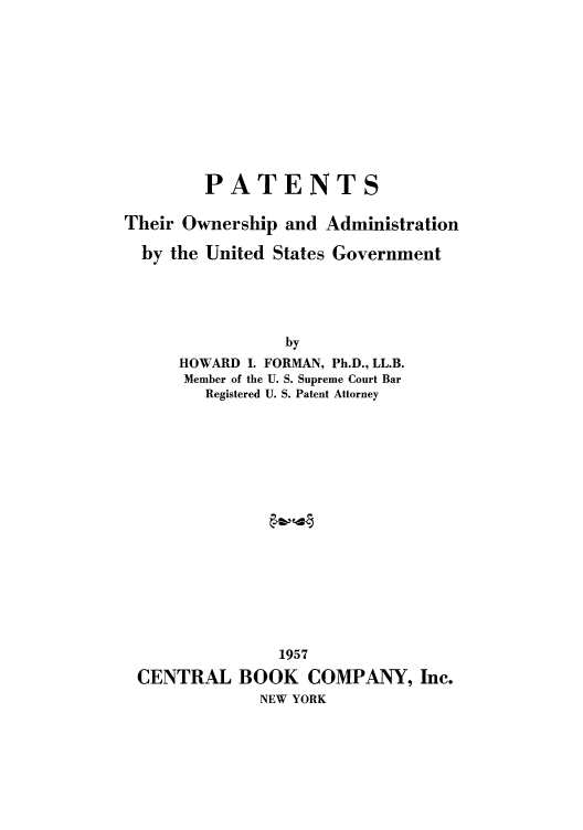 handle is hein.intprop/pthoaug0001 and id is 1 raw text is: PATENTS
Their Ownership and Administration
by the United States Government
by
HOWARD I. FORMAN, Ph.D., LL.B.
Member of the U. S. Supreme Court Bar
Registered U. S. Patent Attorney

1957
CENTRAL BOOK COMPANY, Inc.
NEW YORK


